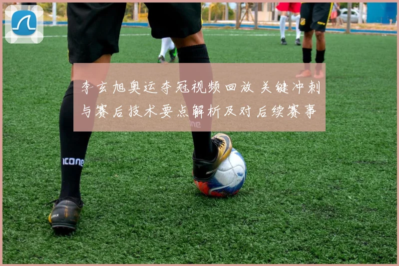 李玄旭奥运夺冠视频回放 关键冲刺与赛后技术要点解析及对后续赛事影响