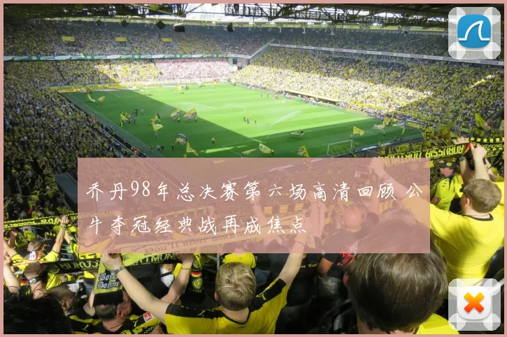 乔丹98年总决赛第六场高清回顾 公牛夺冠经典战再成焦点