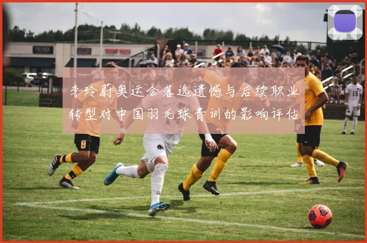 李玲蔚奥运会落选遗憾与后续职业转型对中国羽毛球青训的影响评估