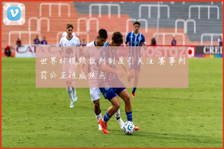 世界杯视频裁判制度引关注 赛事判罚公正性成焦点