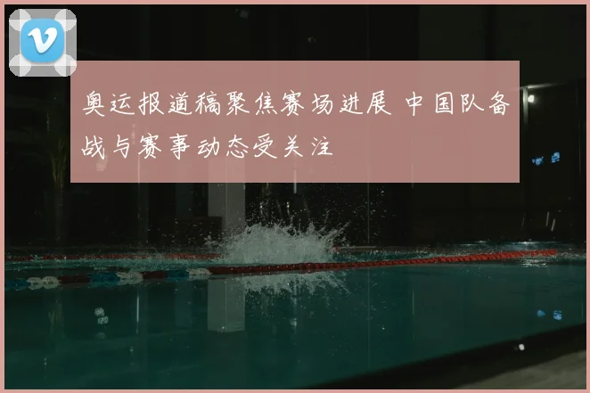 奥运报道稿聚焦赛场进展 中国队备战与赛事动态受关注