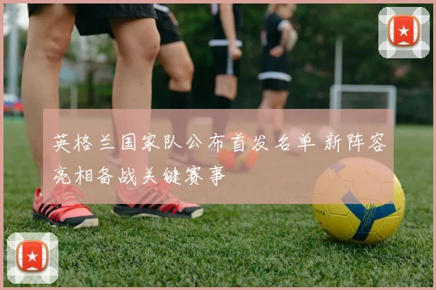 英格兰国家队公布首发名单 新阵容亮相备战关键赛事