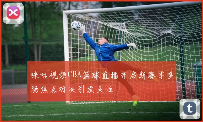 咪咕视频CBA篮球直播开启新赛季多场焦点对决引发关注