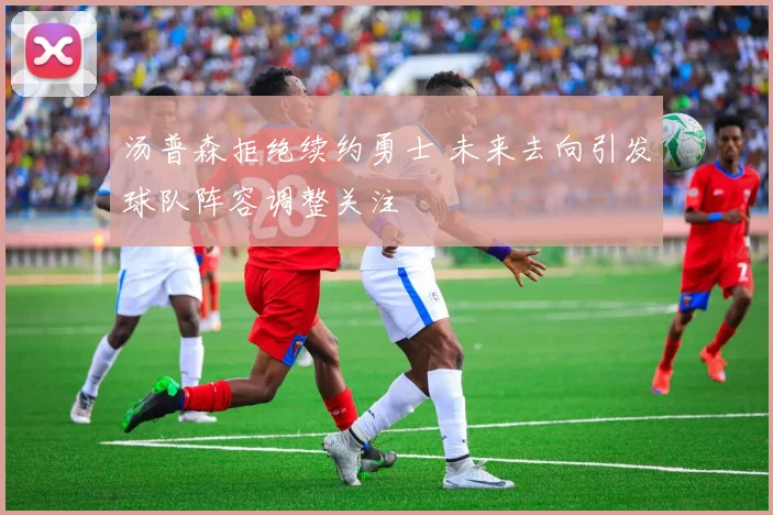 汤普森拒绝续约勇士 未来去向引发球队阵容调整关注