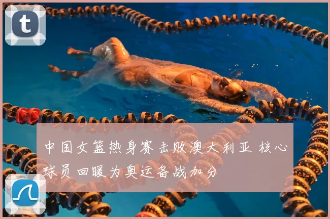 中国女篮热身赛击败澳大利亚 核心球员回暖为奥运备战加分