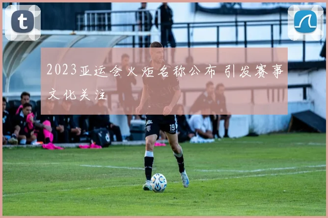 2023亚运会火炬名称公布 引发赛事文化关注