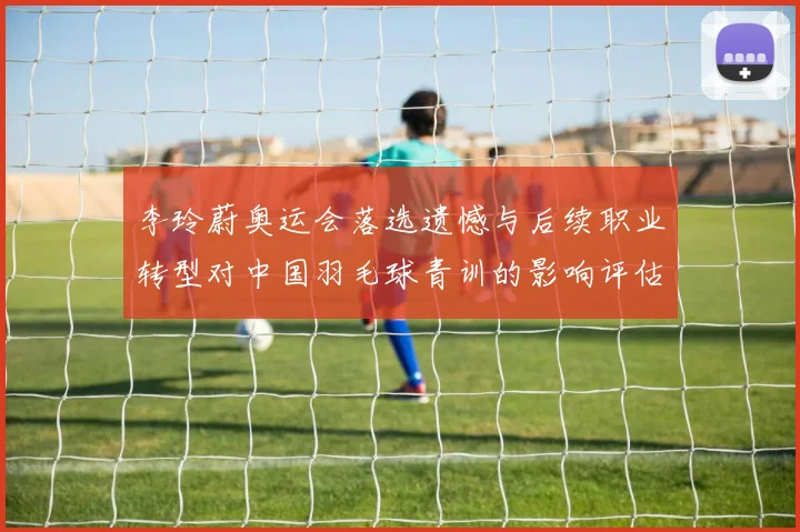 李玲蔚奥运会落选遗憾与后续职业转型对中国羽毛球青训的影响评估