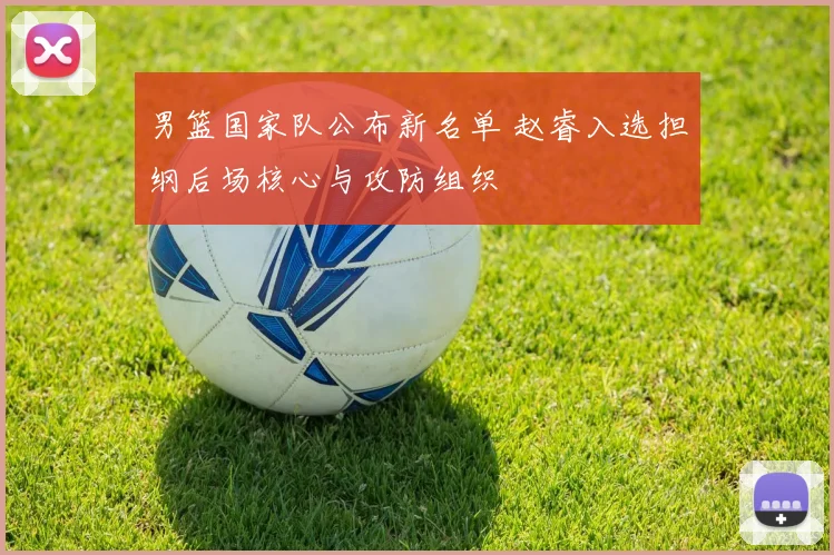 男篮国家队公布新名单 赵睿入选担纲后场核心与攻防组织