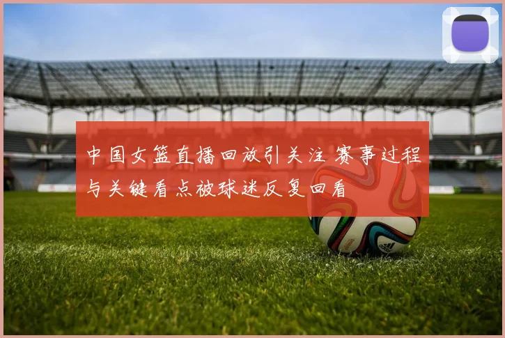 中国女篮直播回放引关注 赛事过程与关键看点被球迷反复回看