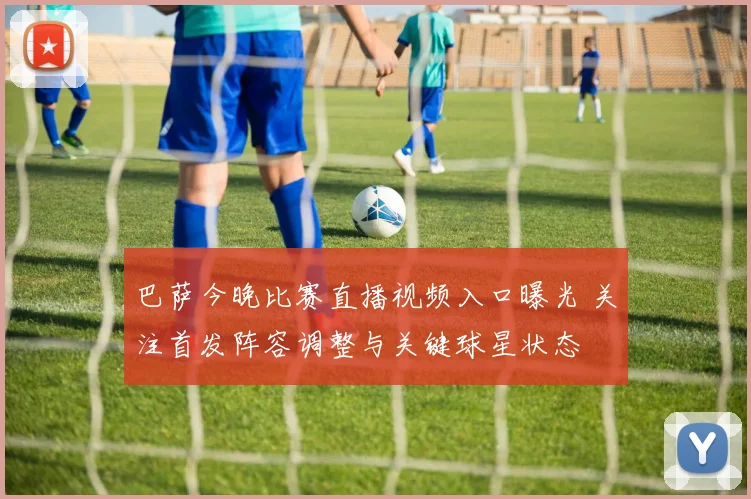 巴萨今晚比赛直播视频入口曝光 关注首发阵容调整与关键球星状态