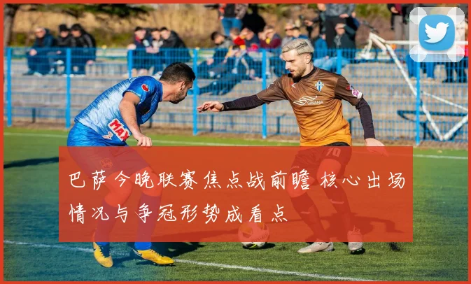 巴萨今晚联赛焦点战前瞻 核心出场情况与争冠形势成看点