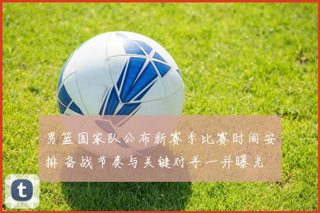 男篮国家队公布新赛季比赛时间安排 备战节奏与关键对手一并曝光