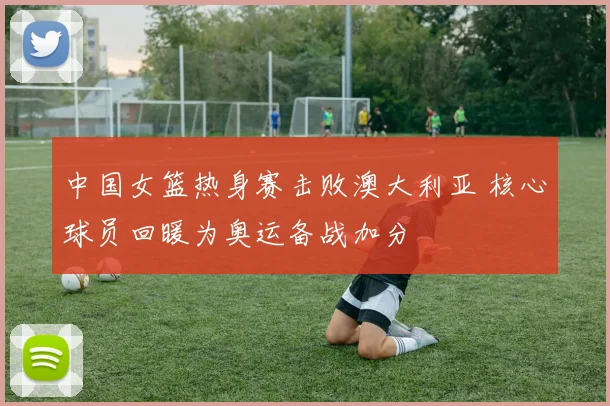 中国女篮热身赛击败澳大利亚 核心球员回暖为奥运备战加分