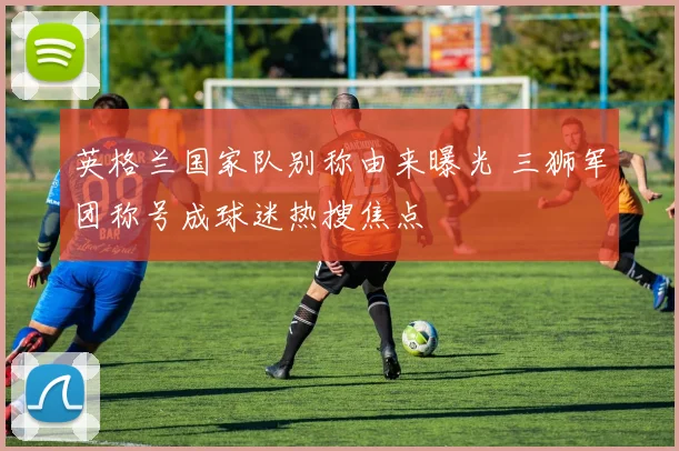 英格兰国家队别称由来曝光 三狮军团称号成球迷热搜焦点